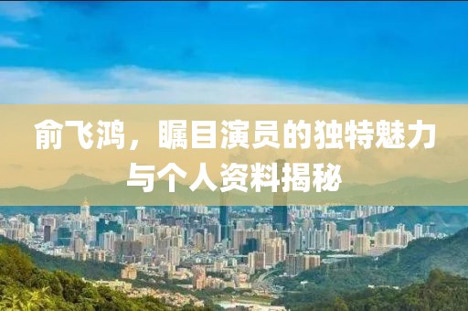俞飞鸿，瞩目演员的独特魅力与个人资料揭秘