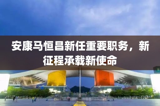 安康马恒昌新任重要职务，新征程承载新使命