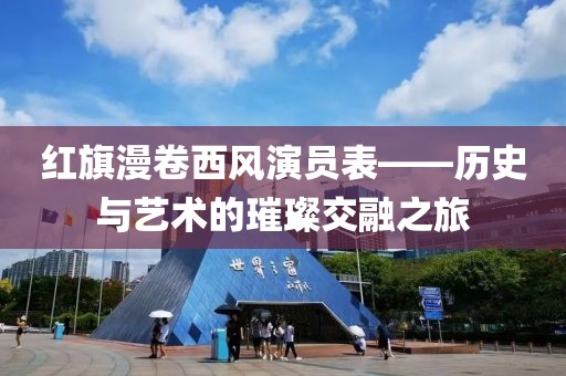 红旗漫卷西风演员表——历史与艺术的璀璨交融之旅