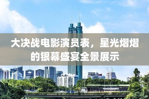 大决战电影演员表，星光熠熠的银幕盛宴全景展示