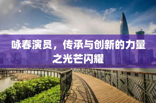 咏春演员，传承与创新的力量之光芒闪耀