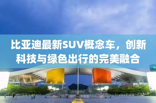 比亚迪最新SUV概念车，创新科技与绿色出行的完美融合