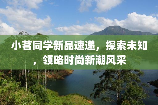 小茗同学新品速递，探索未知，领略时尚新潮风采