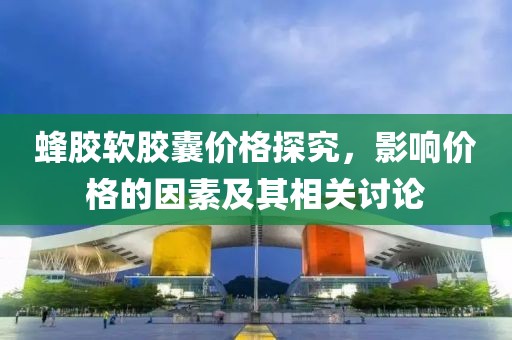蜂胶软胶囊价格探究，影响价格的因素及其相关讨论