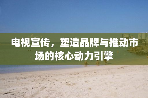 电视宣传，塑造品牌与推动市场的核心动力引擎