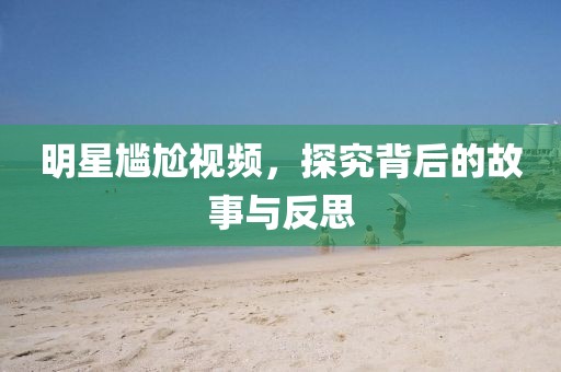 明星尴尬视频，探究背后的故事与反思