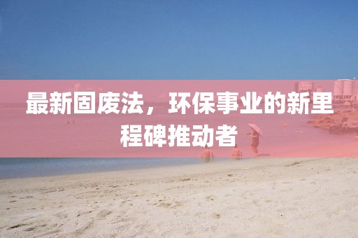 最新固废法，环保事业的新里程碑推动者