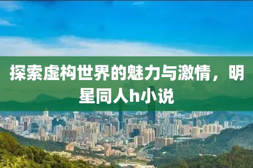 探索虚构世界的魅力与激情，明星同人h小说