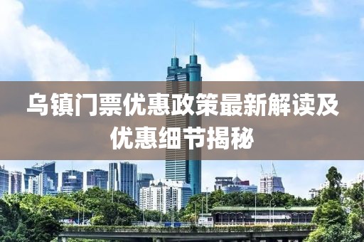 乌镇门票优惠政策最新解读及优惠细节揭秘