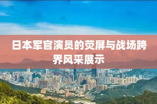 日本军官演员的荧屏与战场跨界风采展示