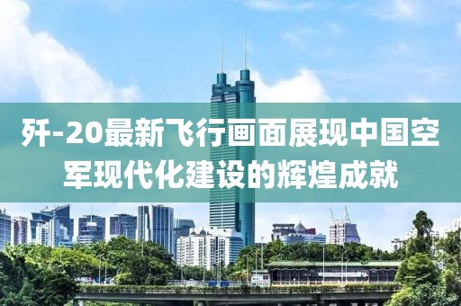 歼-20最新飞行画面展现中国空军现代化建设的辉煌成就