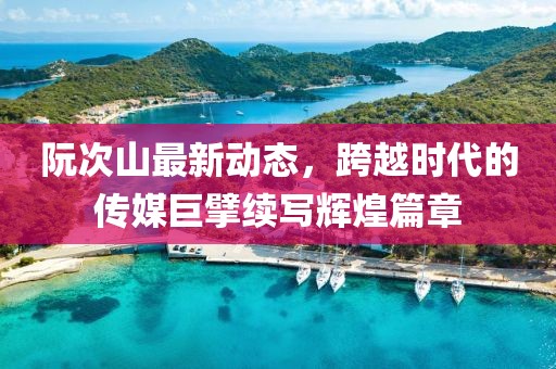 阮次山最新动态，跨越时代的传媒巨擘续写辉煌篇章