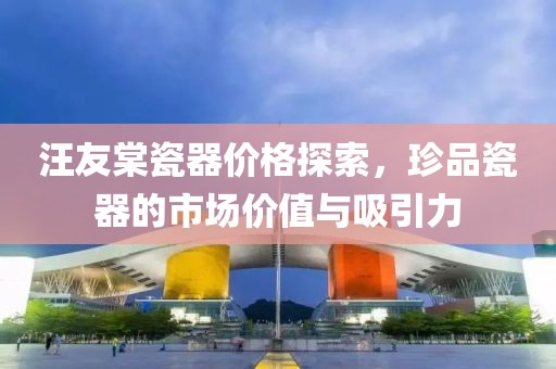 汪友棠瓷器价格探索，珍品瓷器的市场价值与吸引力