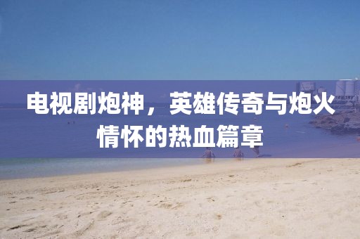电视剧炮神，英雄传奇与炮火情怀的热血篇章