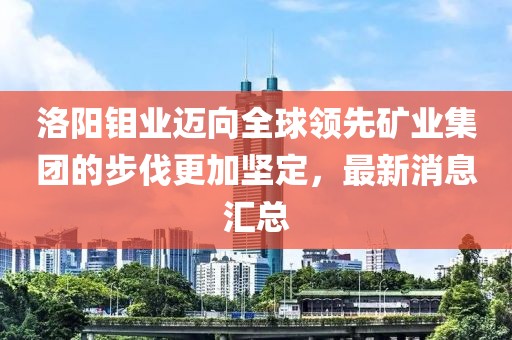 洛阳钼业迈向全球领先矿业集团的步伐更加坚定，最新消息汇总