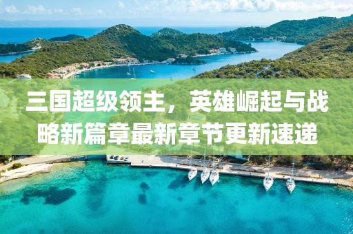三国超级领主，英雄崛起与战略新篇章最新章节更新速递