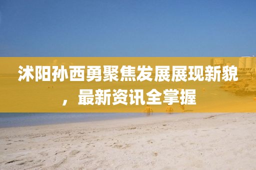 沭阳孙西勇聚焦发展展现新貌，最新资讯全掌握