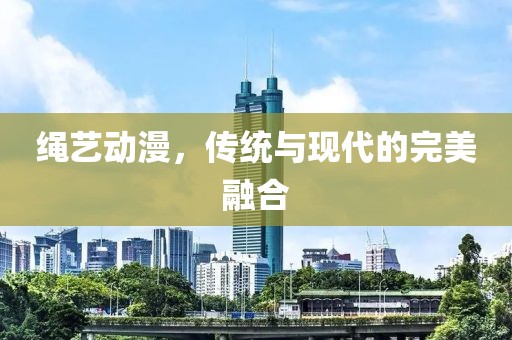 绳艺动漫，传统与现代的完美融合