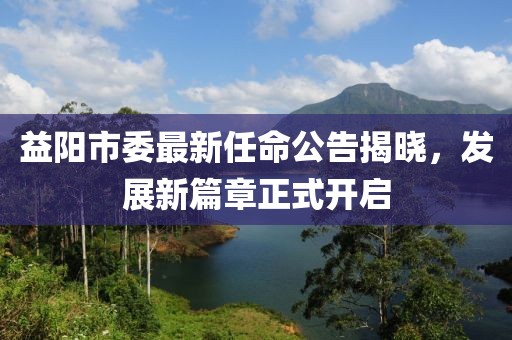 益阳市委最新任命公告揭晓，发展新篇章正式开启