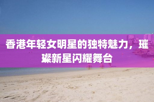 香港年轻女明星的独特魅力，璀璨新星闪耀舞台