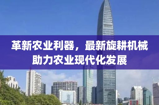革新农业利器，最新旋耕机械助力农业现代化发展