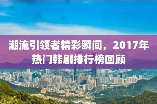 潮流引领者精彩瞬间，2017年热门韩剧排行榜回顾