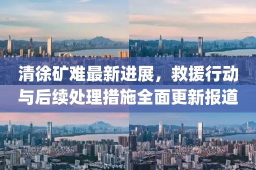清徐矿难最新进展，救援行动与后续处理措施全面更新报道