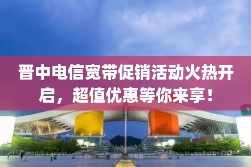 晋中电信宽带促销活动火热开启，超值优惠等你来享！