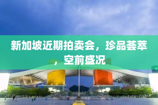 新加坡近期拍卖会，珍品荟萃，空前盛况
