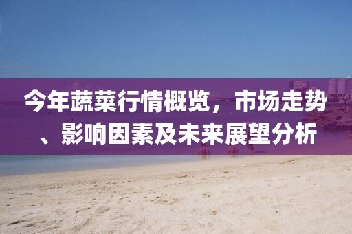 今年蔬菜行情概览，市场走势、影响因素及未来展望分析