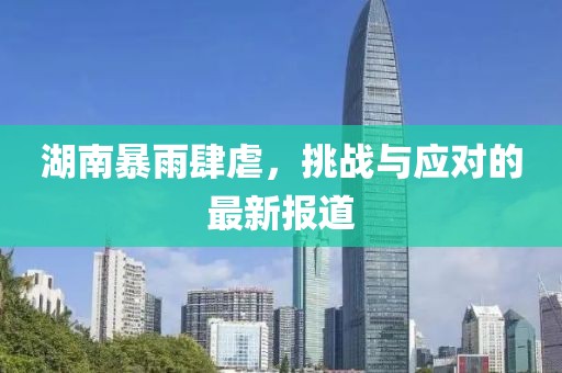 湖南暴雨肆虐，挑战与应对的最新报道