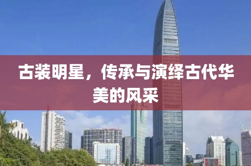 古装明星，传承与演绎古代华美的风采
