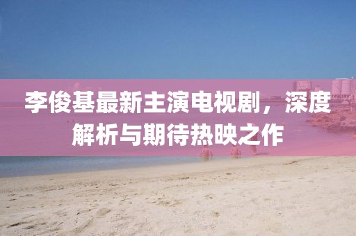 李俊基最新主演电视剧，深度解析与期待热映之作