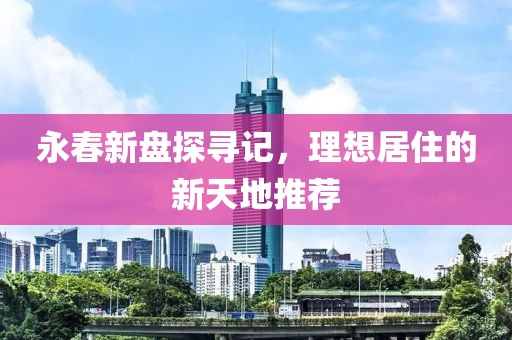 永春新盘探寻记，理想居住的新天地推荐