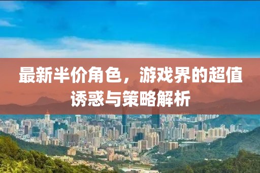 最新半价角色，游戏界的超值诱惑与策略解析