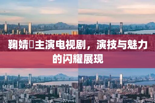 鞠婧祎主演电视剧，演技与魅力的闪耀展现