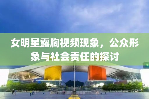 女明星露胸视频现象，公众形象与社会责任的探讨