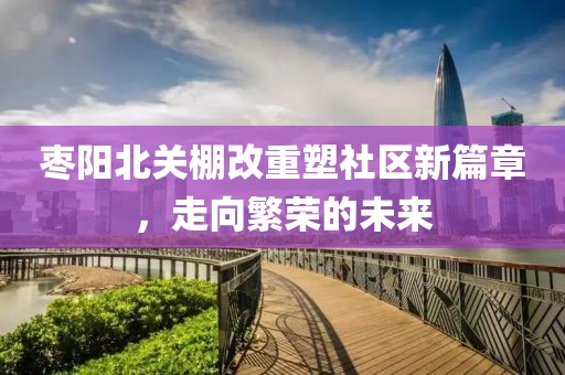枣阳北关棚改重塑社区新篇章，走向繁荣的未来