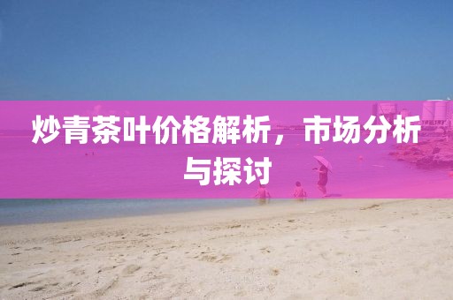 炒青茶叶价格解析，市场分析与探讨