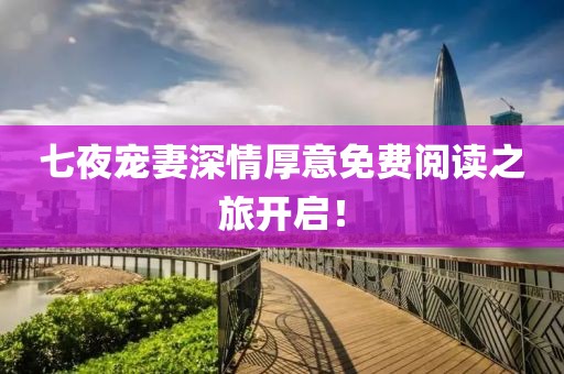 七夜宠妻深情厚意免费阅读之旅开启！