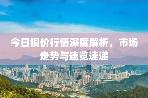 今日铜价行情深度解析，市场走势与速览速递