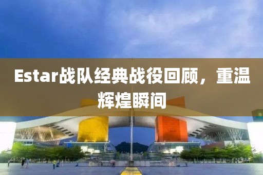 Estar战队经典战役回顾，重温辉煌瞬间