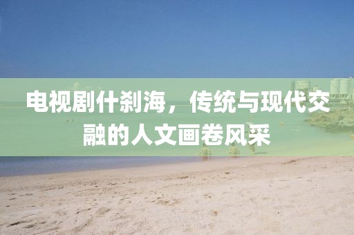 电视剧什刹海，传统与现代交融的人文画卷风采