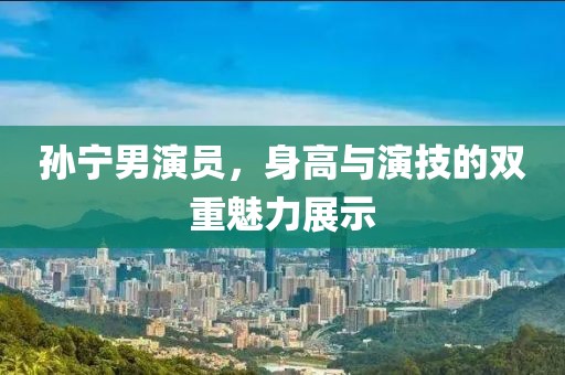 孙宁男演员，身高与演技的双重魅力展示