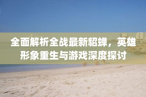 全面解析全战最新貂蝉，英雄形象重生与游戏深度探讨