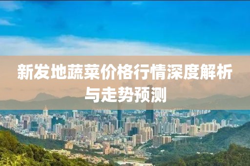 新发地蔬菜价格行情深度解析与走势预测