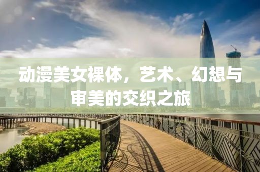 动漫美女裸体，艺术、幻想与审美的交织之旅
