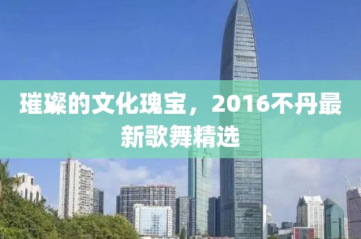 璀璨的文化瑰宝，2016不丹最新歌舞精选