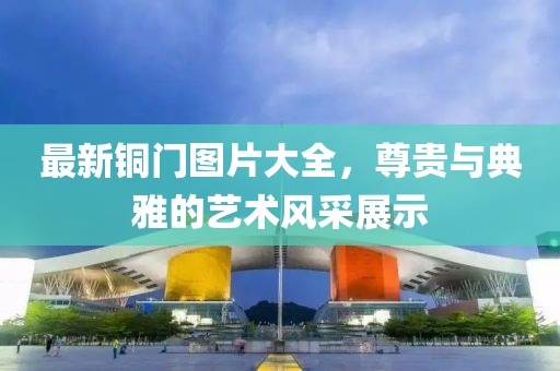 最新铜门图片大全，尊贵与典雅的艺术风采展示
