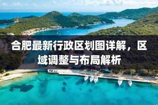 合肥最新行政区划图详解，区域调整与布局解析